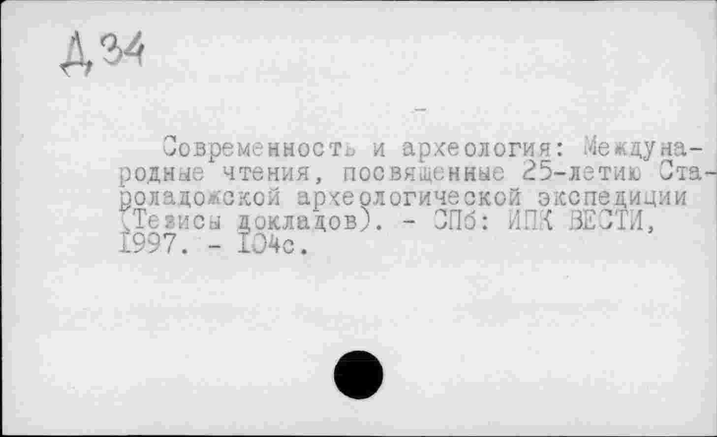 ﻿Д54
Современность и археология: Международные чтения, посвященные 25-летию Староладожской археологической экспедиции ^Тезисы докладов;. - СПб: ИПК ВЕСТИ, 1997. - 1О4с.